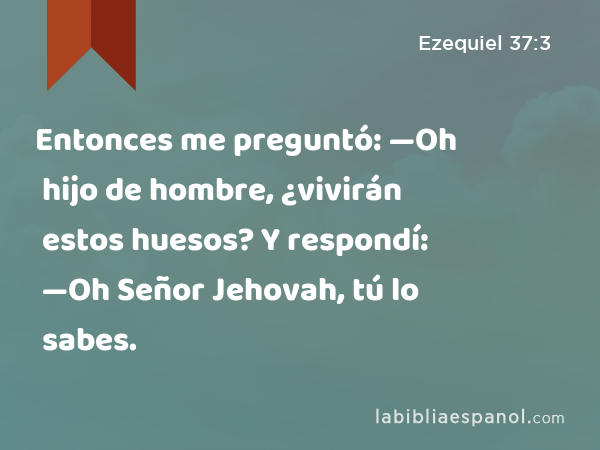 Entonces me preguntó: —Oh hijo de hombre, ¿vivirán estos huesos? Y respondí: —Oh Señor Jehovah, tú lo sabes. - Ezequiel 37:3