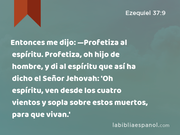 Entonces me dijo: —Profetiza al espíritu. Profetiza, oh hijo de hombre, y di al espíritu que así ha dicho el Señor Jehovah: 'Oh espíritu, ven desde los cuatro vientos y sopla sobre estos muertos, para que vivan.' - Ezequiel 37:9