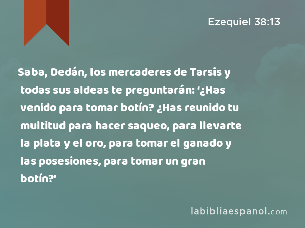 Saba, Dedán, los mercaderes de Tarsis y todas sus aldeas te preguntarán: ‘¿Has venido para tomar botín? ¿Has reunido tu multitud para hacer saqueo, para llevarte la plata y el oro, para tomar el ganado y las posesiones, para tomar un gran botín?’ - Ezequiel 38:13