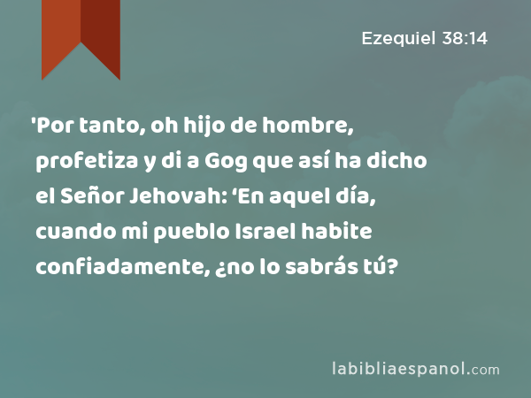 'Por tanto, oh hijo de hombre, profetiza y di a Gog que así ha dicho el Señor Jehovah: ‘En aquel día, cuando mi pueblo Israel habite confiadamente, ¿no lo sabrás tú? - Ezequiel 38:14