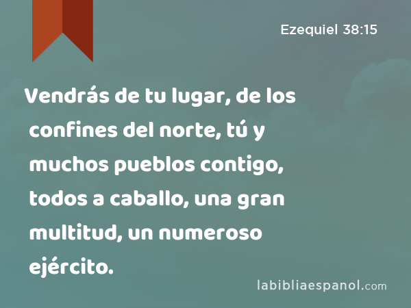 Vendrás de tu lugar, de los confines del norte, tú y muchos pueblos contigo, todos a caballo, una gran multitud, un numeroso ejército. - Ezequiel 38:15