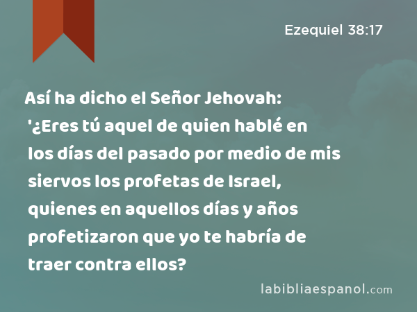 Así ha dicho el Señor Jehovah: '¿Eres tú aquel de quien hablé en los días del pasado por medio de mis siervos los profetas de Israel, quienes en aquellos días y años profetizaron que yo te habría de traer contra ellos? - Ezequiel 38:17