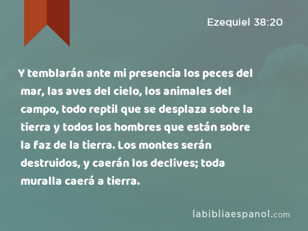 Y temblarán ante mi presencia los peces del mar, las aves del cielo, los animales del campo, todo reptil que se desplaza sobre la tierra y todos los hombres que están sobre la faz de la tierra. Los montes serán destruidos, y caerán los declives; toda muralla caerá a tierra. - Ezequiel 38:20