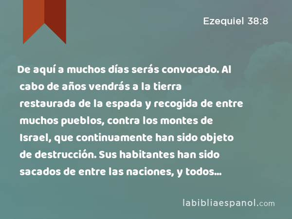 De aquí a muchos días serás convocado. Al cabo de años vendrás a la tierra restaurada de la espada y recogida de entre muchos pueblos, contra los montes de Israel, que continuamente han sido objeto de destrucción. Sus habitantes han sido sacados de entre las naciones, y todos ellos habitan confiadamente. - Ezequiel 38:8