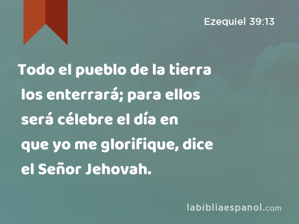 Todo el pueblo de la tierra los enterrará; para ellos será célebre el día en que yo me glorifique, dice el Señor Jehovah. - Ezequiel 39:13