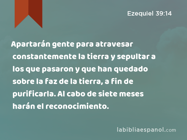 Apartarán gente para atravesar constantemente la tierra y sepultar a los que pasaron y que han quedado sobre la faz de la tierra, a fin de purificarla. Al cabo de siete meses harán el reconocimiento. - Ezequiel 39:14