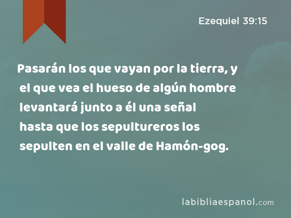 Pasarán los que vayan por la tierra, y el que vea el hueso de algún hombre levantará junto a él una señal hasta que los sepultureros los sepulten en el valle de Hamón-gog. - Ezequiel 39:15