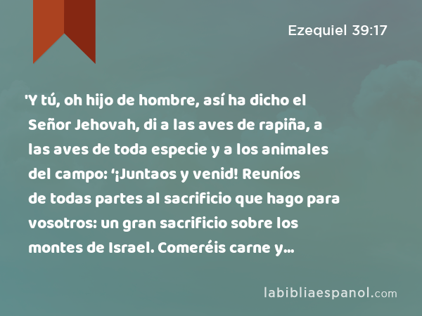 'Y tú, oh hijo de hombre, así ha dicho el Señor Jehovah, di a las aves de rapiña, a las aves de toda especie y a los animales del campo: ‘¡Juntaos y venid! Reuníos de todas partes al sacrificio que hago para vosotros: un gran sacrificio sobre los montes de Israel. Comeréis carne y beberéis sangre. - Ezequiel 39:17