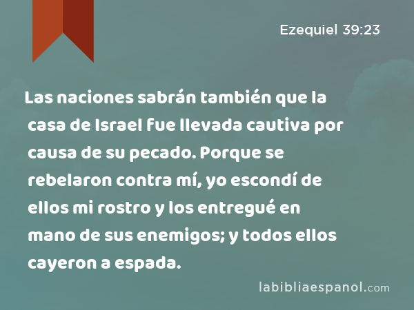 Las naciones sabrán también que la casa de Israel fue llevada cautiva por causa de su pecado. Porque se rebelaron contra mí, yo escondí de ellos mi rostro y los entregué en mano de sus enemigos; y todos ellos cayeron a espada. - Ezequiel 39:23