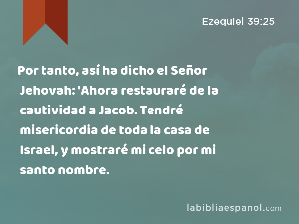 Por tanto, así ha dicho el Señor Jehovah: 'Ahora restauraré de la cautividad a Jacob. Tendré misericordia de toda la casa de Israel, y mostraré mi celo por mi santo nombre. - Ezequiel 39:25