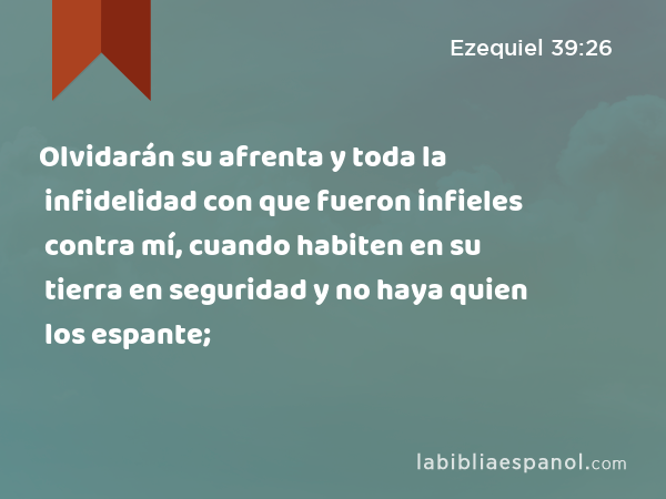 Olvidarán su afrenta y toda la infidelidad con que fueron infieles contra mí, cuando habiten en su tierra en seguridad y no haya quien los espante; - Ezequiel 39:26