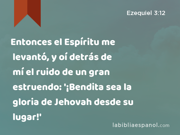 Entonces el Espíritu me levantó, y oí detrás de mí el ruido de un gran estruendo: '¡Bendita sea la gloria de Jehovah desde su lugar!' - Ezequiel 3:12