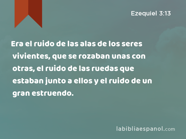 Era el ruido de las alas de los seres vivientes, que se rozaban unas con otras, el ruido de las ruedas que estaban junto a ellos y el ruido de un gran estruendo. - Ezequiel 3:13