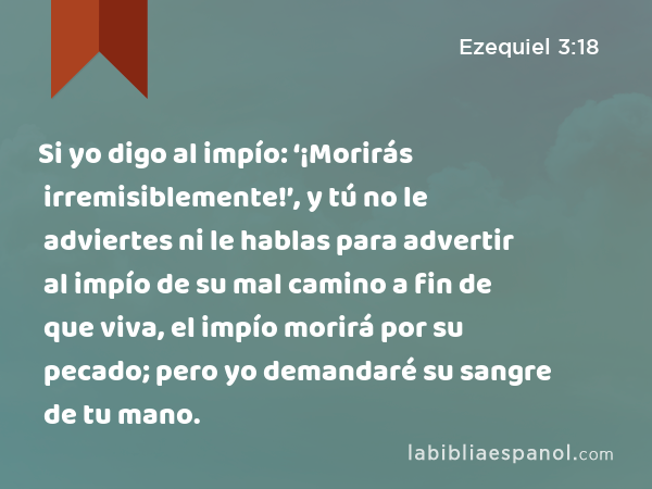 Si yo digo al impío: ‘¡Morirás irremisiblemente!’, y tú no le adviertes ni le hablas para advertir al impío de su mal camino a fin de que viva, el impío morirá por su pecado; pero yo demandaré su sangre de tu mano. - Ezequiel 3:18