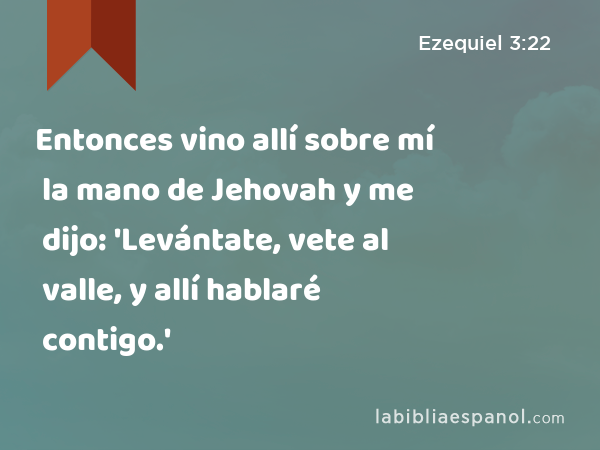 Entonces vino allí sobre mí la mano de Jehovah y me dijo: 'Levántate, vete al valle, y allí hablaré contigo.' - Ezequiel 3:22