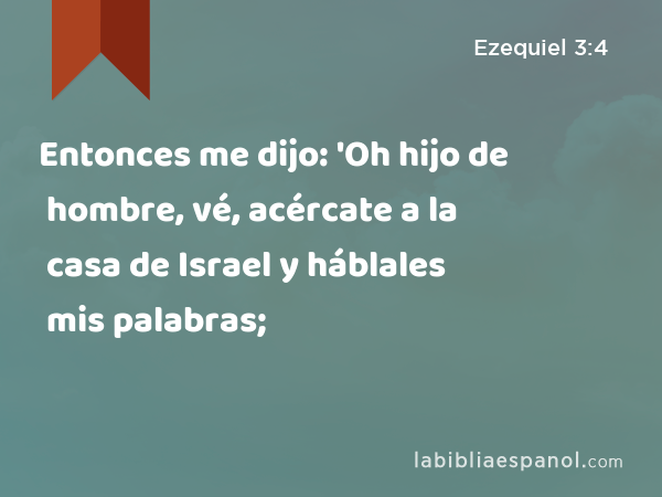 Entonces me dijo: 'Oh hijo de hombre, vé, acércate a la casa de Israel y háblales mis palabras; - Ezequiel 3:4