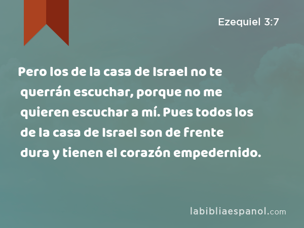 Pero los de la casa de Israel no te querrán escuchar, porque no me quieren escuchar a mí. Pues todos los de la casa de Israel son de frente dura y tienen el corazón empedernido. - Ezequiel 3:7