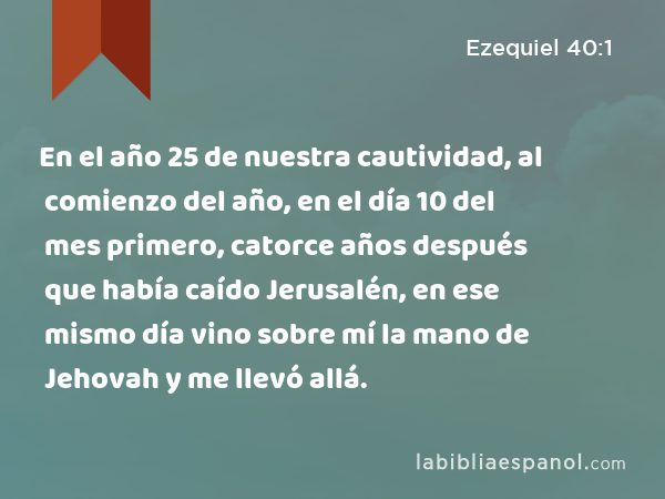 En el año 25 de nuestra cautividad, al comienzo del año, en el día 10 del mes primero, catorce años después que había caído Jerusalén, en ese mismo día vino sobre mí la mano de Jehovah y me llevó allá. - Ezequiel 40:1