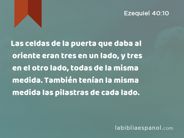 Las celdas de la puerta que daba al oriente eran tres en un lado, y tres en el otro lado, todas de la misma medida. También tenían la misma medida las pilastras de cada lado. - Ezequiel 40:10