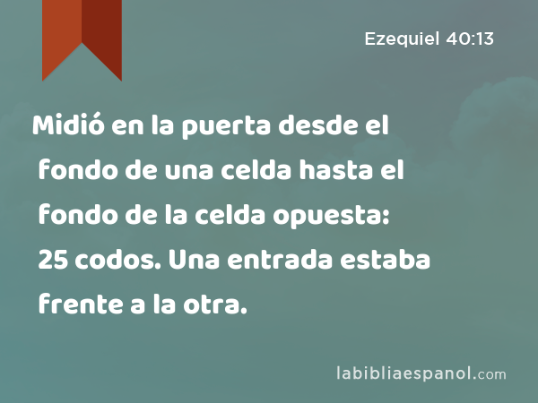 Midió en la puerta desde el fondo de una celda hasta el fondo de la celda opuesta: 25 codos. Una entrada estaba frente a la otra. - Ezequiel 40:13