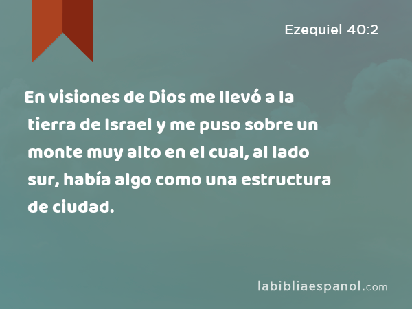 En visiones de Dios me llevó a la tierra de Israel y me puso sobre un monte muy alto en el cual, al lado sur, había algo como una estructura de ciudad. - Ezequiel 40:2