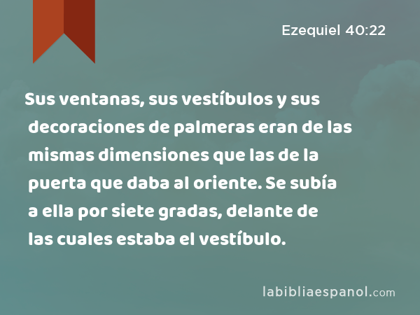 Sus ventanas, sus vestíbulos y sus decoraciones de palmeras eran de las mismas dimensiones que las de la puerta que daba al oriente. Se subía a ella por siete gradas, delante de las cuales estaba el vestíbulo. - Ezequiel 40:22