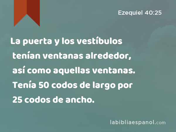 La puerta y los vestíbulos tenían ventanas alrededor, así como aquellas ventanas. Tenía 50 codos de largo por 25 codos de ancho. - Ezequiel 40:25