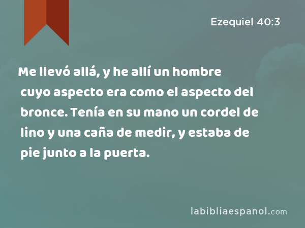 Me llevó allá, y he allí un hombre cuyo aspecto era como el aspecto del bronce. Tenía en su mano un cordel de lino y una caña de medir, y estaba de pie junto a la puerta. - Ezequiel 40:3