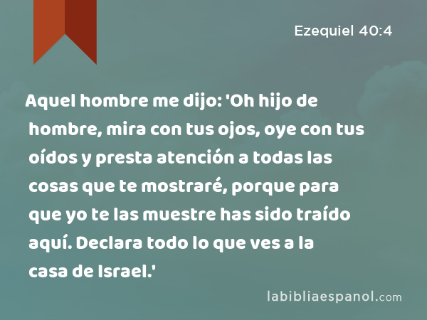 Aquel hombre me dijo: 'Oh hijo de hombre, mira con tus ojos, oye con tus oídos y presta atención a todas las cosas que te mostraré, porque para que yo te las muestre has sido traído aquí. Declara todo lo que ves a la casa de Israel.' - Ezequiel 40:4