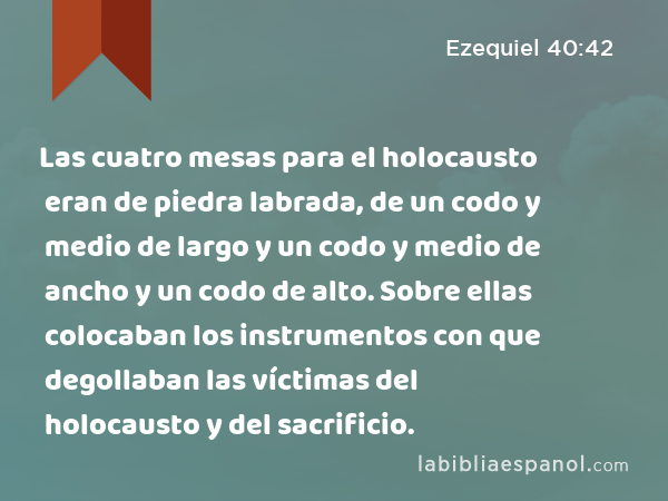 Las cuatro mesas para el holocausto eran de piedra labrada, de un codo y medio de largo y un codo y medio de ancho y un codo de alto. Sobre ellas colocaban los instrumentos con que degollaban las víctimas del holocausto y del sacrificio. - Ezequiel 40:42