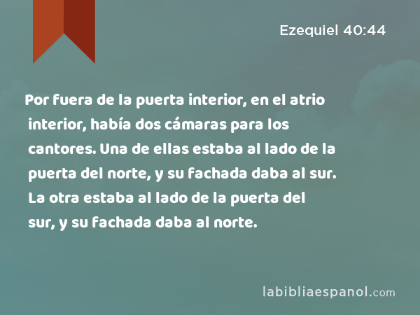 Por fuera de la puerta interior, en el atrio interior, había dos cámaras para los cantores. Una de ellas estaba al lado de la puerta del norte, y su fachada daba al sur. La otra estaba al lado de la puerta del sur, y su fachada daba al norte. - Ezequiel 40:44