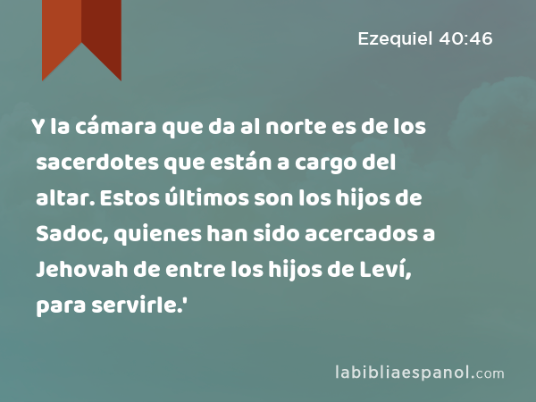 Y la cámara que da al norte es de los sacerdotes que están a cargo del altar. Estos últimos son los hijos de Sadoc, quienes han sido acercados a Jehovah de entre los hijos de Leví, para servirle.' - Ezequiel 40:46