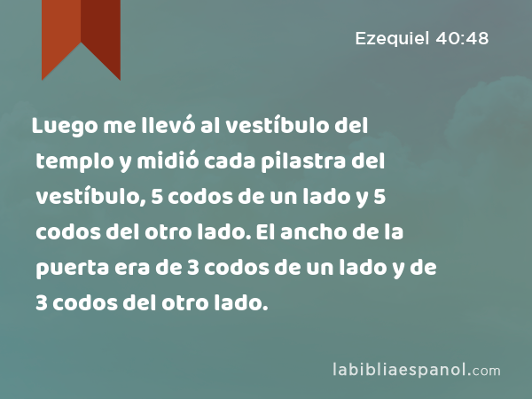 Luego me llevó al vestíbulo del templo y midió cada pilastra del vestíbulo, 5 codos de un lado y 5 codos del otro lado. El ancho de la puerta era de 3 codos de un lado y de 3 codos del otro lado. - Ezequiel 40:48