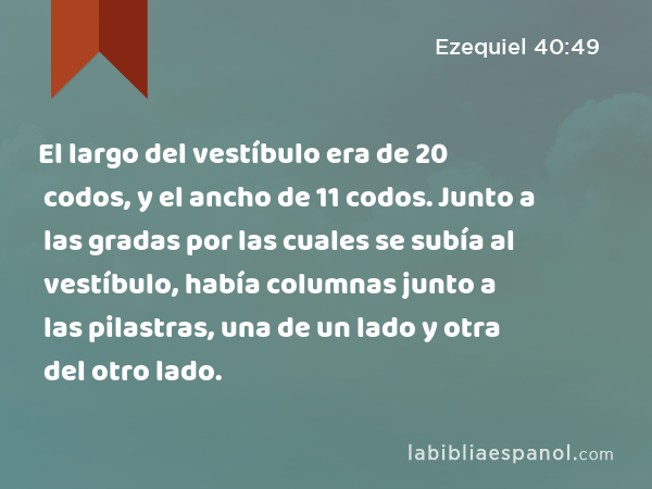 El largo del vestíbulo era de 20 codos, y el ancho de 11 codos. Junto a las gradas por las cuales se subía al vestíbulo, había columnas junto a las pilastras, una de un lado y otra del otro lado. - Ezequiel 40:49