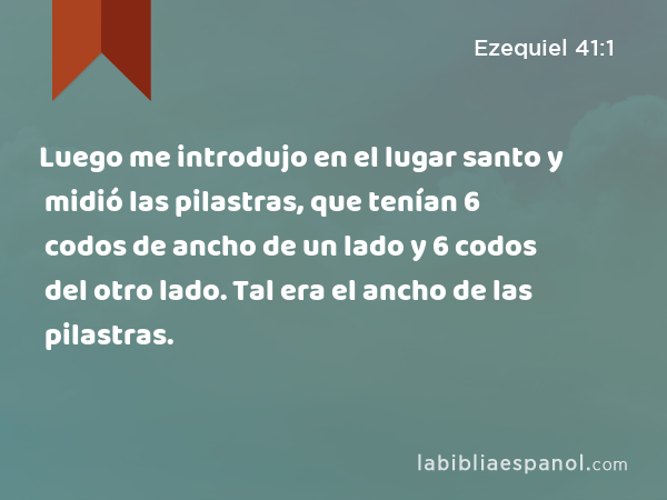 Luego me introdujo en el lugar santo y midió las pilastras, que tenían 6 codos de ancho de un lado y 6 codos del otro lado. Tal era el ancho de las pilastras. - Ezequiel 41:1