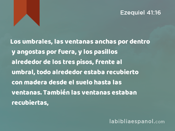 Los umbrales, las ventanas anchas por dentro y angostas por fuera, y los pasillos alrededor de los tres pisos, frente al umbral, todo alrededor estaba recubierto con madera desde el suelo hasta las ventanas. También las ventanas estaban recubiertas, - Ezequiel 41:16