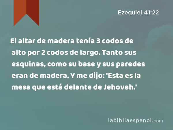 El altar de madera tenía 3 codos de alto por 2 codos de largo. Tanto sus esquinas, como su base y sus paredes eran de madera. Y me dijo: 'Esta es la mesa que está delante de Jehovah.' - Ezequiel 41:22