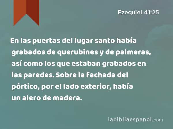 En las puertas del lugar santo había grabados de querubines y de palmeras, así como los que estaban grabados en las paredes. Sobre la fachada del pórtico, por el lado exterior, había un alero de madera. - Ezequiel 41:25