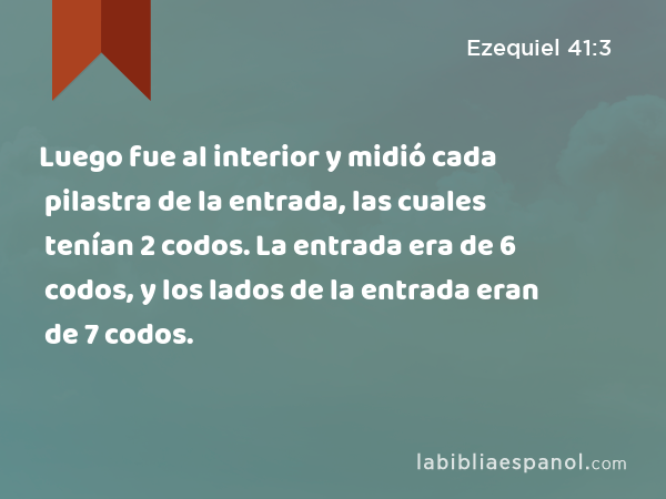 Luego fue al interior y midió cada pilastra de la entrada, las cuales tenían 2 codos. La entrada era de 6 codos, y los lados de la entrada eran de 7 codos. - Ezequiel 41:3