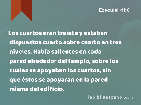 Los cuartos eran treinta y estaban dispuestos cuarto sobre cuarto en tres niveles. Había salientes en cada pared alrededor del templo, sobre los cuales se apoyaban los cuartos, sin que éstos se apoyaran en la pared misma del edificio. - Ezequiel 41:6