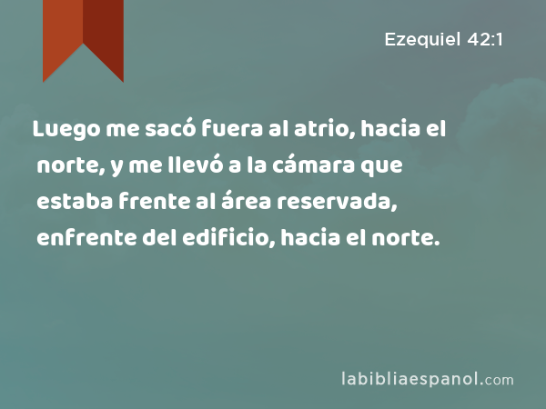 Luego me sacó fuera al atrio, hacia el norte, y me llevó a la cámara que estaba frente al área reservada, enfrente del edificio, hacia el norte. - Ezequiel 42:1