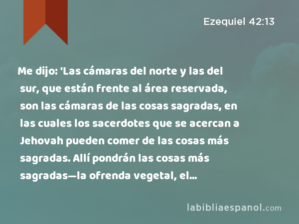 Me dijo: 'Las cámaras del norte y las del sur, que están frente al área reservada, son las cámaras de las cosas sagradas, en las cuales los sacerdotes que se acercan a Jehovah pueden comer de las cosas más sagradas. Allí pondrán las cosas más sagradas—la ofrenda vegetal, el sacrificio por el pecado y el sacrificio por la culpa—; porque el lugar es santo. - Ezequiel 42:13