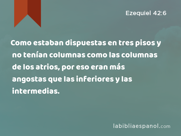 Como estaban dispuestas en tres pisos y no tenían columnas como las columnas de los atrios, por eso eran más angostas que las inferiores y las intermedias. - Ezequiel 42:6