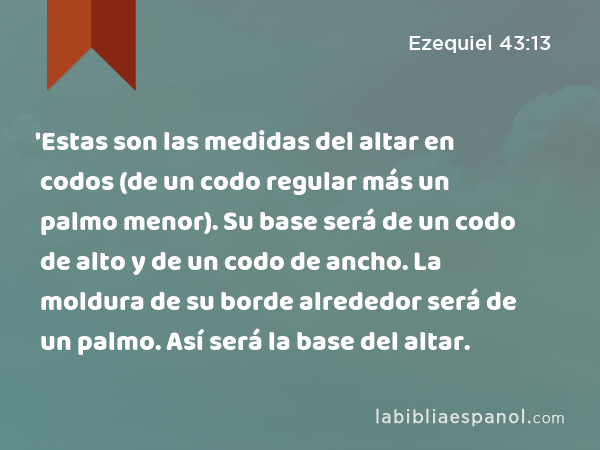 'Estas son las medidas del altar en codos (de un codo regular más un palmo menor). Su base será de un codo de alto y de un codo de ancho. La moldura de su borde alrededor será de un palmo. Así será la base del altar. - Ezequiel 43:13