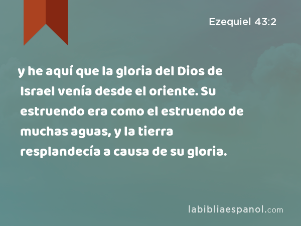 y he aquí que la gloria del Dios de Israel venía desde el oriente. Su estruendo era como el estruendo de muchas aguas, y la tierra resplandecía a causa de su gloria. - Ezequiel 43:2