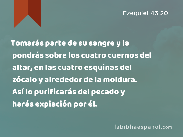 Tomarás parte de su sangre y la pondrás sobre los cuatro cuernos del altar, en las cuatro esquinas del zócalo y alrededor de la moldura. Así lo purificarás del pecado y harás expiación por él. - Ezequiel 43:20