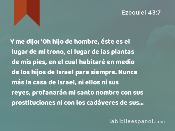 Y me dijo: 'Oh hijo de hombre, éste es el lugar de mi trono, el lugar de las plantas de mis pies, en el cual habitaré en medio de los hijos de Israel para siempre. Nunca más la casa de Israel, ni ellos ni sus reyes, profanarán mi santo nombre con sus prostituciones ni con los cadáveres de sus reyes, cuando éstos mueran, - Ezequiel 43:7