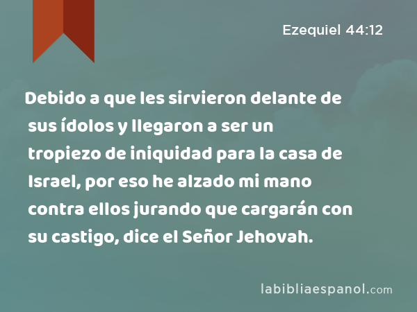 Debido a que les sirvieron delante de sus ídolos y llegaron a ser un tropiezo de iniquidad para la casa de Israel, por eso he alzado mi mano contra ellos jurando que cargarán con su castigo, dice el Señor Jehovah. - Ezequiel 44:12