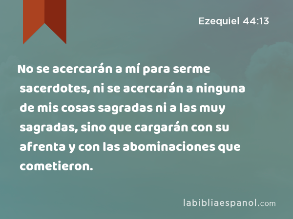 No se acercarán a mí para serme sacerdotes, ni se acercarán a ninguna de mis cosas sagradas ni a las muy sagradas, sino que cargarán con su afrenta y con las abominaciones que cometieron. - Ezequiel 44:13