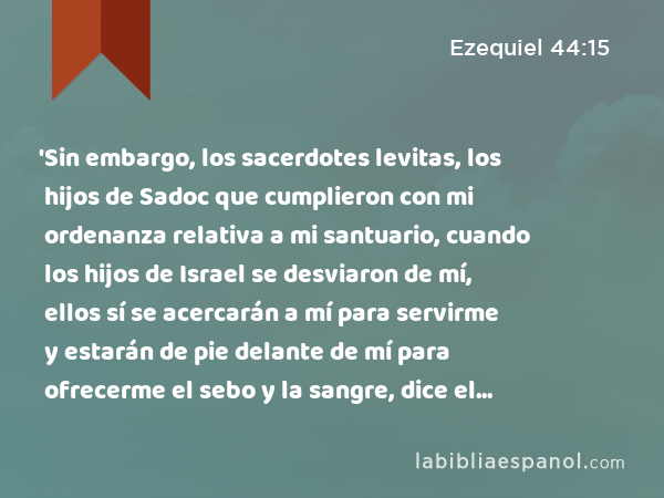 'Sin embargo, los sacerdotes levitas, los hijos de Sadoc que cumplieron con mi ordenanza relativa a mi santuario, cuando los hijos de Israel se desviaron de mí, ellos sí se acercarán a mí para servirme y estarán de pie delante de mí para ofrecerme el sebo y la sangre, dice el Señor Jehovah. - Ezequiel 44:15